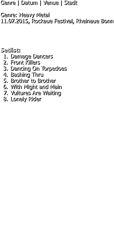 Genre | Datum | Venue | Stadt  Genre: Heavy Metal 11.07.2015, Rockaue Festival, Rheinaue Bonn     Setlist: 	1.	Damage Dancers 	2.	Front Killers 	3.	Dancing On Torpedoes 	4.	Bashing Thru 	5.	Brother to Brother 	6.	With Might and Main 	7.	Vultures Are Waiting 	8.	Lonely Rider