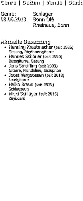 Genre | Datum | Venue | Stadt  Genre: 		Schlager 08.06.2013 	Bonn Olé Rheinaue, Bonn   Aktuelle Besetzung •	Henning Krautmacher (seit 1986)Gesang, Rhythmusgitarre •	Hannes Schöner (seit 1990)	Bassgitarre, Gesang •	Jens Streifling (seit 2003)	Gitarre, Mandoline, Saxophon •	Joost Vergoossen (seit 2018)	Leadgitarre •	Heiko Braun (seit 2019)	Schlagzeug •	Micki Schläger (seit 2015)	Keyboard