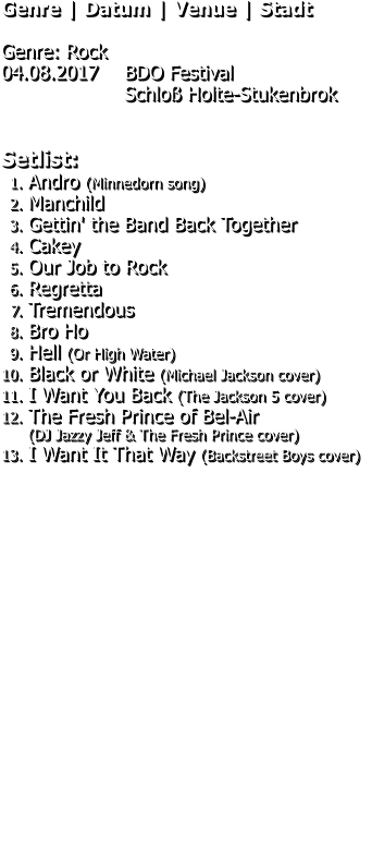Genre | Datum | Venue | Stadt  Genre: Rock 04.08.2017 	BDO Festival Schloß Holte-Stukenbrok   Setlist: 	1.	Andro (Minnedorn song) 	2.	Manchild 	3.	Gettin' the Band Back Together 	4.	Cakey 	5.	Our Job to Rock 	6.	Regretta 	7.	Tremendous 	8.	Bro Ho 	9.	Hell (Or High Water) 	10.	Black or White (Michael Jackson cover) 	11.	I Want You Back (The Jackson 5 cover) 	12.	The Fresh Prince of Bel-Air(DJ Jazzy Jeff & The Fresh Prince cover) 	13.	I Want It That Way (Backstreet Boys cover)