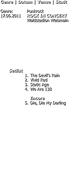 Genre | Datum | Venue | Stadt  Genre: 		Punkrock 17.06.2011	ROCK IN CONCERT Waldstadion Weismain           Setlist 	1.	The Devil's Rain 	2.	Vivid Red 	3.	Static Age 	4.	We Are 138Encore 	5.	Die, Die My Darling