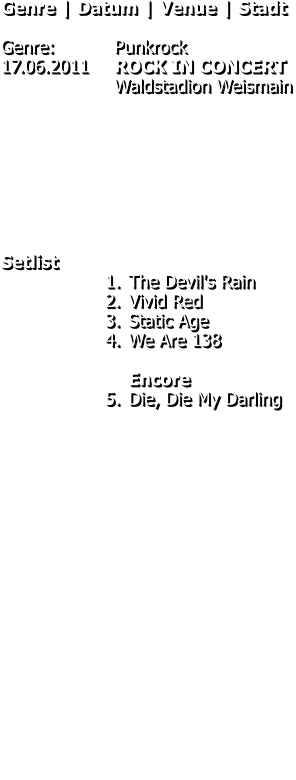 Genre | Datum | Venue | Stadt  Genre: 		Punkrock 17.06.2011	ROCK IN CONCERT Waldstadion Weismain         Setlist 	1.	The Devil's Rain 	2.	Vivid Red 	3.	Static Age 	4.	We Are 138Encore 	5.	Die, Die My Darling